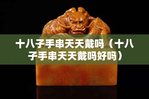 十八子手串天天戴吗（十八子手串天天戴吗好吗）