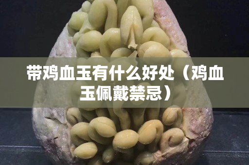 带鸡血玉有什么好处（鸡血玉佩戴禁忌）