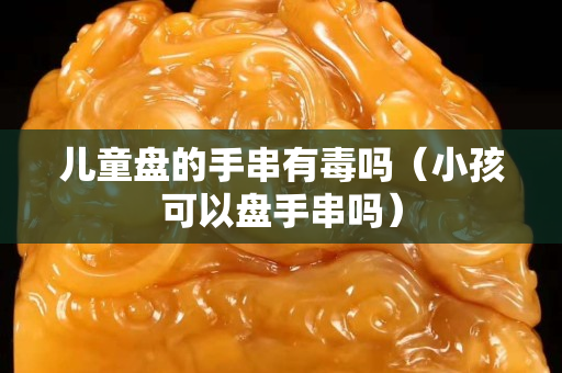 儿童盘的手串有毒吗（小孩可以盘手串吗）