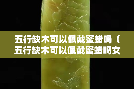 五行缺木可以佩戴蜜蜡吗（五行缺木可以佩戴蜜蜡吗女生）