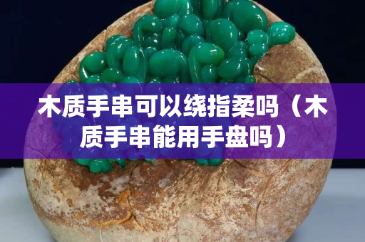 木质手串可以绕指柔吗（木质手串能用手盘吗）