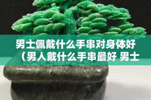 男士佩戴什么手串对身体好（男人戴什么手串最好 男士适合佩戴什么手串）