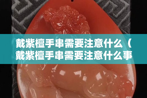 戴紫檀手串需要注意什么（戴紫檀手串需要注意什么事项）