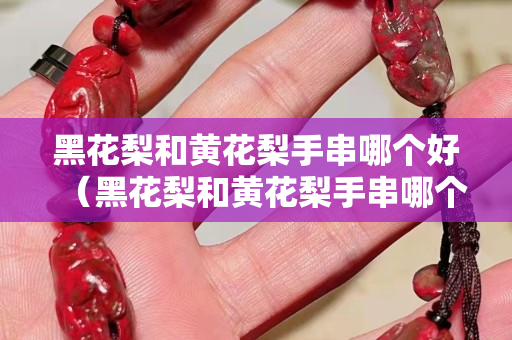 黑花梨和黄花梨手串哪个好（黑花梨和黄花梨手串哪个好看）
