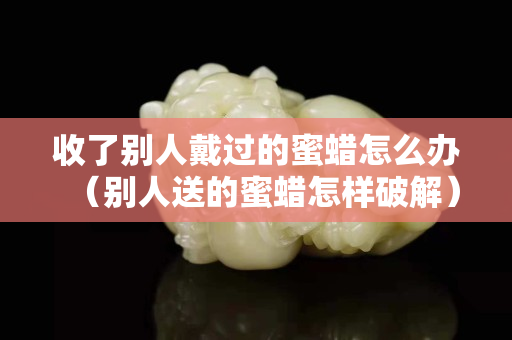 收了别人戴过的蜜蜡怎么办（别人送的蜜蜡怎样破解）