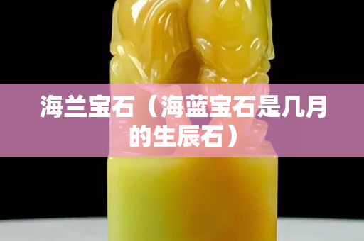 海兰宝石（海蓝宝石是几月的生辰石）