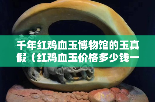 千年红鸡血玉博物馆的玉真假（红鸡血玉价格多少钱一克）