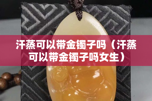 汗蒸可以带金镯子吗（汗蒸可以带金镯子吗女生）