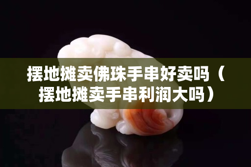 摆地摊卖佛珠手串好卖吗（摆地摊卖手串利润大吗）