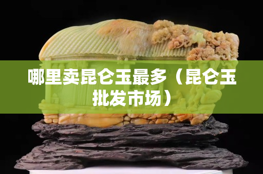 哪里卖昆仑玉最多（昆仑玉批发市场）