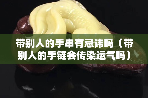 带别人的手串有忌讳吗（带别人的手链会传染运气吗）