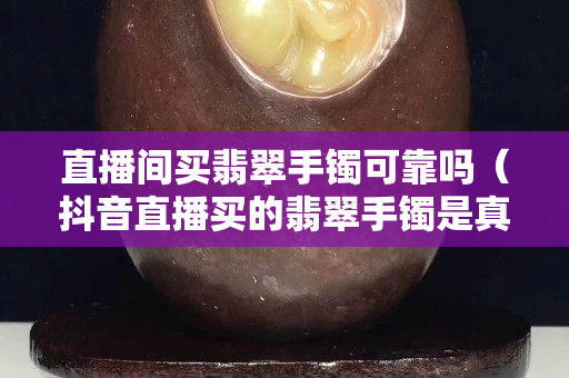直播间买翡翠手镯可靠吗（抖音直播买的翡翠手镯是真的吗）