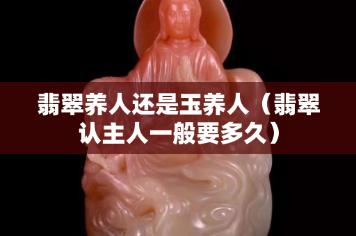 翡翠养人还是玉养人（翡翠认主人一般要多久）