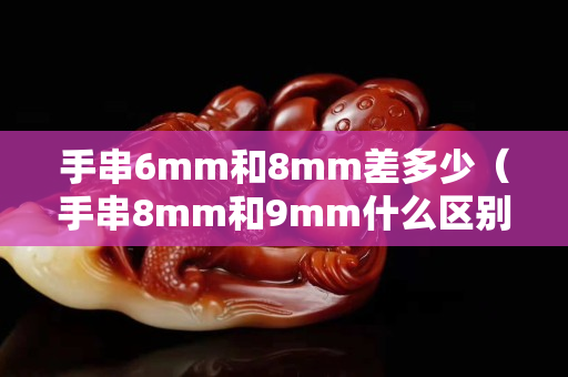 手串6mm和8mm差多少（手串8mm和9mm什么区别）