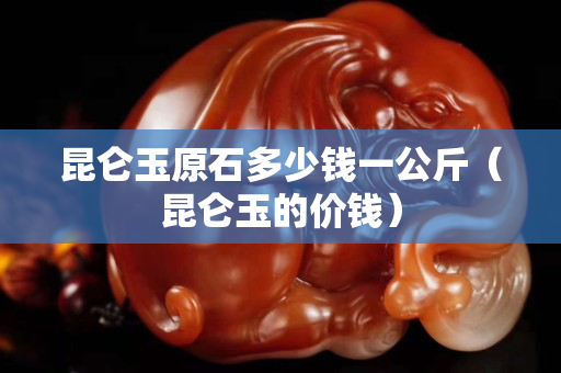 昆仑玉原石多少钱一公斤（昆仑玉的价钱）
