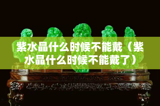 紫水晶什么时候不能戴（紫水晶什么时候不能戴了）