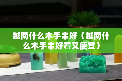 越南什么木手串好（越南什么木手串好看又便宜）