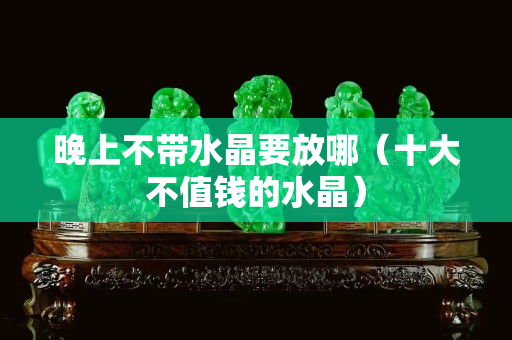 晚上不带水晶要放哪（十大不值钱的水晶）