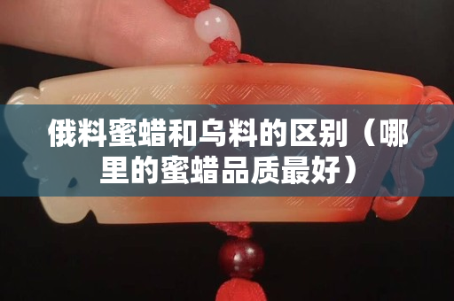 俄料蜜蜡和乌料的区别（哪里的蜜蜡品质最好）