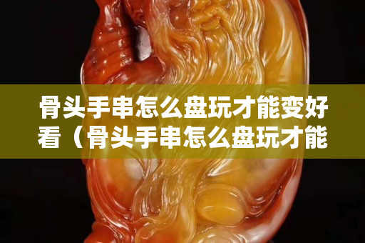 骨头手串怎么盘玩才能变好看（骨头手串怎么盘玩才能变好看视频）