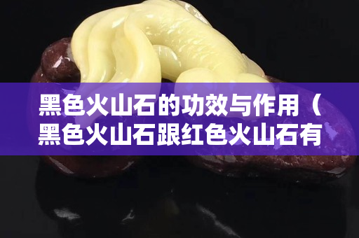 黑色火山石的功效与作用（黑色火山石跟红色火山石有哪些区别）