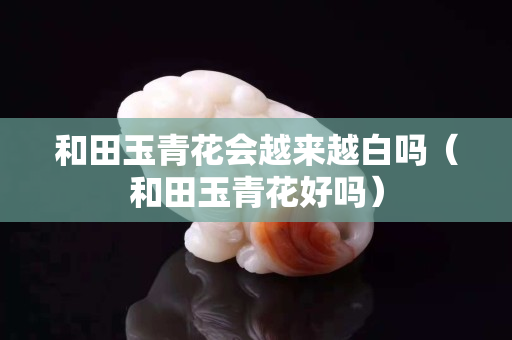 和田玉青花会越来越白吗（和田玉青花好吗）