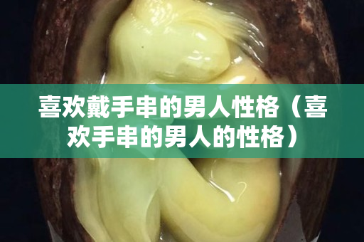 喜欢戴手串的男人性格（喜欢手串的男人的性格）