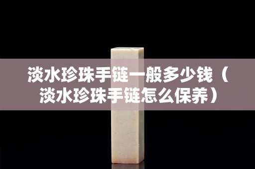 淡水珍珠手链一般多少钱（淡水珍珠手链怎么保养）