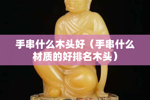 手串什么木头好（手串什么材质的好排名木头）
