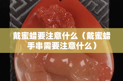 戴蜜蜡要注意什么（戴蜜蜡手串需要注意什么）