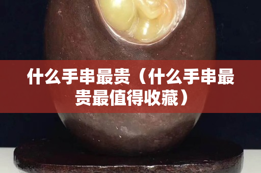 什么手串最贵（什么手串最贵最值得收藏）