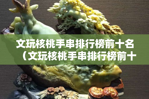 文玩核桃手串排行榜前十名（文玩核桃手串排行榜前十名有哪些）
