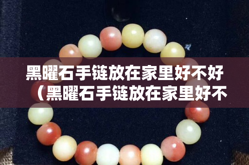 黑曜石手链放在家里好不好（黑曜石手链放在家里好不好呢）