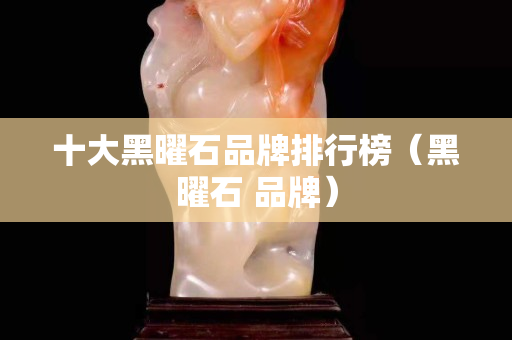 十大黑曜石品牌排行榜（黑曜石 品牌）