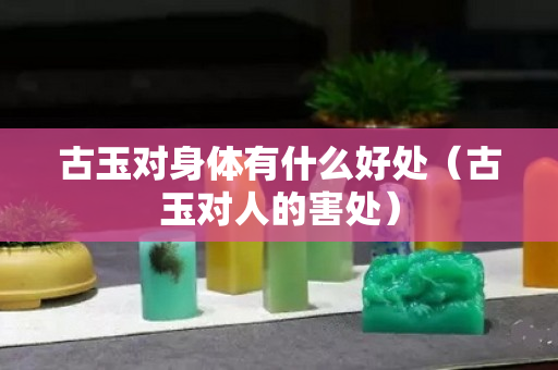 古玉对身体有什么好处（古玉对人的害处）