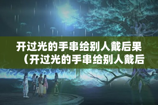 开过光的手串给别人戴后果（开过光的手串给别人戴后果怎么样）