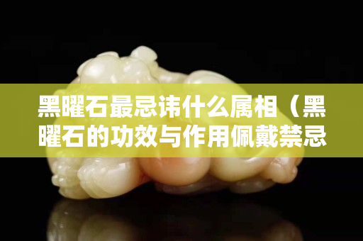 黑曜石最忌讳什么属相（黑曜石的功效与作用佩戴禁忌）