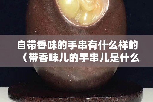 自带香味的手串有什么样的（带香味儿的手串儿是什么材质）