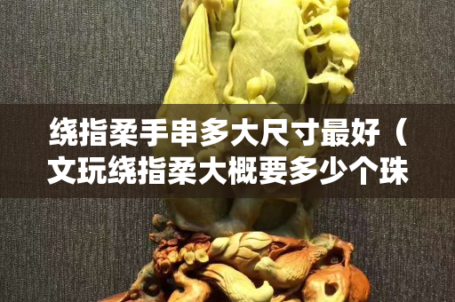 绕指柔手串多大尺寸最好（文玩绕指柔大概要多少个珠子）