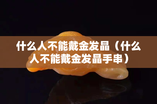 什么人不能戴金发晶（什么人不能戴金发晶手串）
