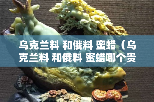 乌克兰料 和俄料 蜜蜡（乌克兰料 和俄料 蜜蜡哪个贵）