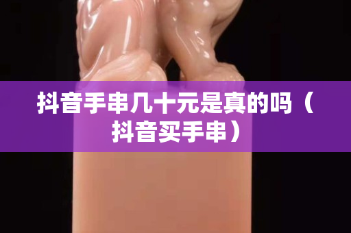 抖音手串几十元是真的吗（抖音买手串）