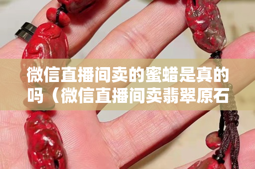 微信直播间卖的蜜蜡是真的吗（微信直播间卖翡翠原石是真的吗）
