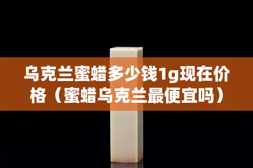 乌克兰蜜蜡多少钱1g现在价格（蜜蜡乌克兰最便宜吗）