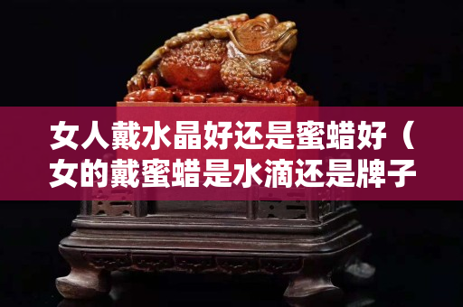 女人戴水晶好还是蜜蜡好（女的戴蜜蜡是水滴还是牌子好）