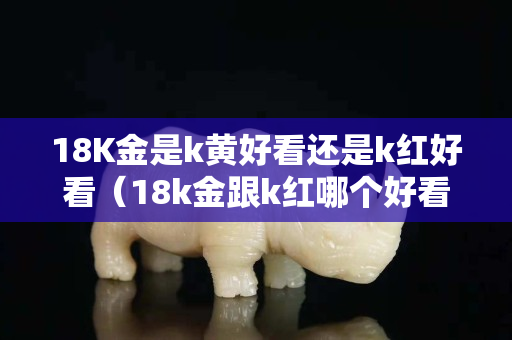 18K金是k黄好看还是k红好看（18k金跟k红哪个好看）