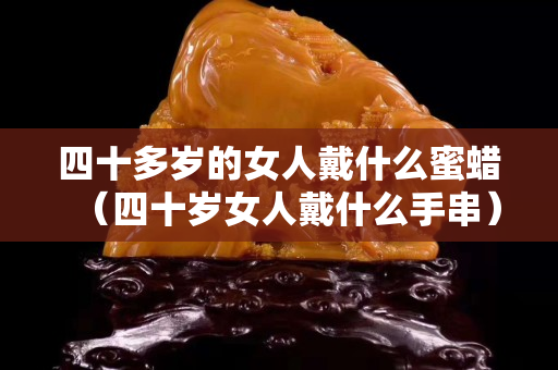 四十多岁的女人戴什么蜜蜡（四十岁女人戴什么手串）