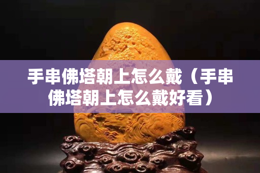 手串佛塔朝上怎么戴（手串佛塔朝上怎么戴好看）