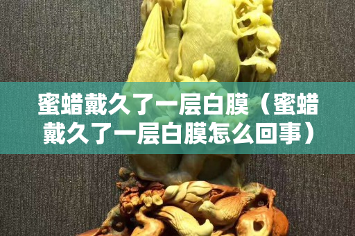 蜜蜡戴久了一层白膜（蜜蜡戴久了一层白膜怎么回事）