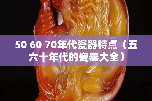 50 60 70年代瓷器特点（五六十年代的瓷器大全）